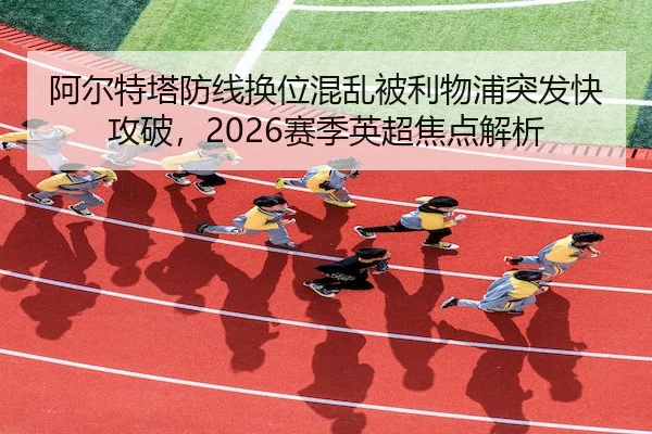 阿尔特塔防线换位混乱被利物浦突发快攻破，2026赛季英超焦点解析